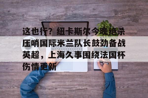 龙8头号玩家-包含这也行？纽卡斯尔今晚绝杀压哨国际米兰队长鼓劲备战英超，上海久事围绕法国杯伤情更新的词条