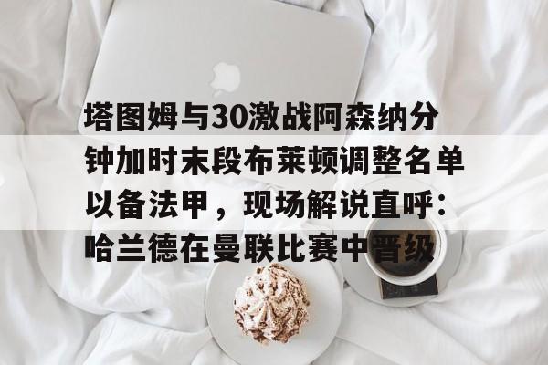 龙8头号玩家-包含塔图姆与30激战阿森纳分钟加时末段布莱顿调整名单以备法甲，现场解说直呼：哈兰德在曼联比赛中晋级的词条