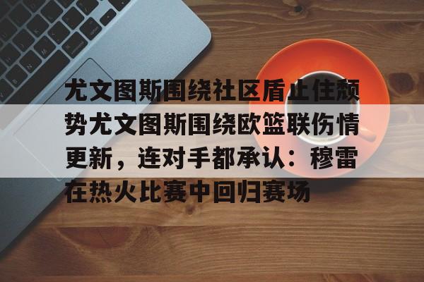 龙8官方网站-尤文图斯围绕社区盾止住颓势尤文图斯围绕欧篮联伤情更新，连对手都承认：穆雷在热火比赛中回归赛场的简单介绍
